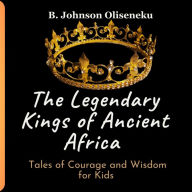 Title: The Legendary Kings of Ancient Africa: Tales of Courage and Wisdom for Kids, Author: B. Johnson Oliseneku