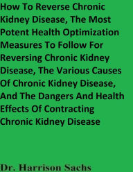 Title: How To Reverse Chronic Kidney Disease And The Potent Health Optimization Measures For Reversing Chronic Kidney Disease, Author: Dr. Harrison Sachs
