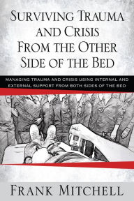 Title: Surviving Trauma and Crisis From the Other Side Of The Bed: MANAGING TRAUMA AND CRISIS USING INTERNAL AND EXTERNAL SUPPORT FROM BOTH SIDES OF THE BED, Author: Frank Mitchell