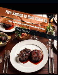 Title: Five Sauces to Rule Them All: A Good Cook's Guide to the Five French Mother Sauces, Author: Paul Moake