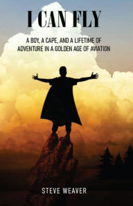 Title: I Can Fly: A Boy, a Cape, and a Lifetime of Adventure in a Golden Age of Aviation, Author: Steve Weaver