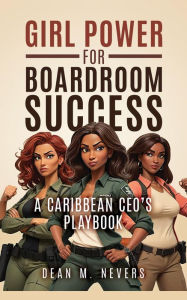 Title: Girl Power for Boardroom Success: A Caribbean CEO's Playbook, Author: Dean Nevers