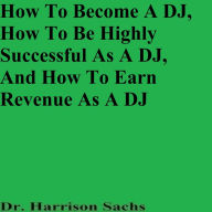 Title: How To Become A DJ, How To Be Highly Successful As A DJ, And How To Earn Revenue As A DJ, Author: Dr. Harrison Sachs