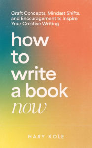 Title: How to Write a Book Now: Craft Concepts, Mindset Shifts, and Encouragement to Inspire Your Creative Writing, Author: Mary Kole