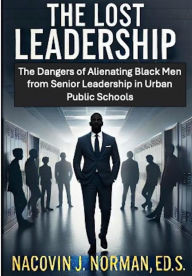 Title: The Lost Leadership: The Dangers of Alienating Black Men from Senior Leadership in Urban Public Schools, Author: Nacovin Norman