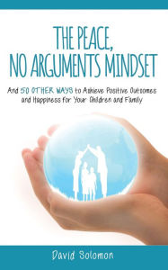 Title: The Peace, No Arguments Mindset: And 50 Other Ways to Achieve Positive Outcomes and Happiness for Your Children and Family, Author: David Solomon