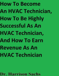 Title: How To Become An HVAC Technician And How To Be Highly Successful As An HVAC Technician, Author: Dr. Harrison Sachs