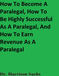 Title: How To Become A Paralegal, How To Be Highly Successful As A Paralegal, And How To Earn Revenue As A Paralegal, Author: Dr. Harrison Sachs