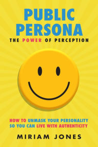 Title: Public Persona the Power of Perception: How to Unmask Your Personality So You Can Live with Authenticity, Author: Miriam Jones