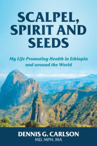 Title: SCALPEL, SPIRIT AND SEEDS: MY LIFE PROMOTING HEALTH IN ETHIOPIA AND AROUND THE WORLD, Author: Dennis Carlson
