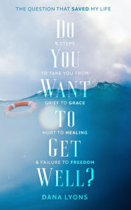 Title: Do You Want to Get Well? The Question that Saved My Life: Five Steps to Take You From Grief to Grace, Hurt to Healing, and Failure to Freedom, Author: Dana Lyons