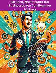 Title: No Cash, No Problem: 100 Businesses You Can Begin for Nothing: A comprehensive guide to starting businesses with no capital, Author: Robert Coker