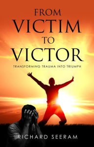 Title: From Victim To Victor: Transforming Trauma Into Triumph, Author: Richard Seeram