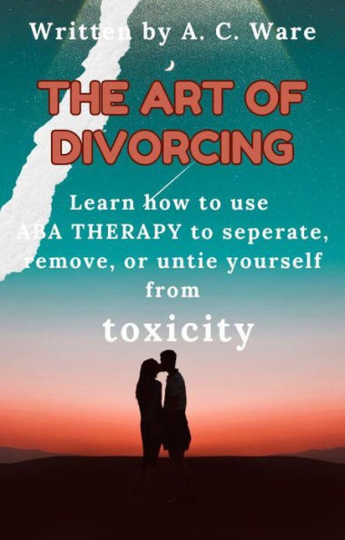 The Art of Divorcing:: Learn how to separate, remove, and untie yourself from TOXICITY