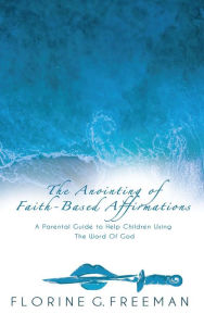 Title: The Anointing of Faith-Based Affirmations: A Parental Guide to Help Children Using The Word of God, Author: Florine G. Freeman