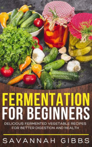 Title: Fermentation for Beginners: Delicious Fermented Vegetable Recipes for Better Digestion and Health, Author: Savannah Gibbs