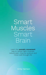 Title: Smart Muscles Smart Brain: Learn the somatic movement way to retrain tight muscles, reduce pain, improve posture and move well through life, Author: Emily Harrison