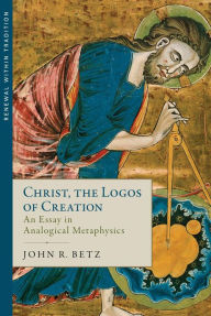 Title: Christ the Logos of Creation: An Essay in Analogical Metaphysics, Author: John R. Betz