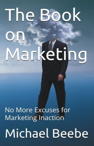 Title: The Book on Marketing: No More Excuses for Marketing Inaction, Author: Michael Beebe