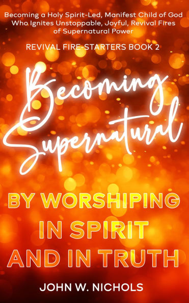 Becoming Supernatural by Worshiping in Spirit and in Truth: Becoming a Holy Spirit-led, Manifest Child of God, Who Ignites Unstoppable, Joyful, Revival Fires of Supernatural Power