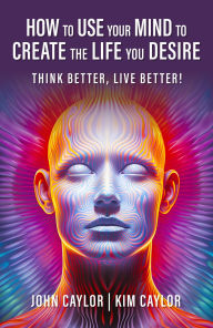 Title: How to Use Your Mind to Create the Life You Desire: Think Better, Live Better!, Author: John Caylor