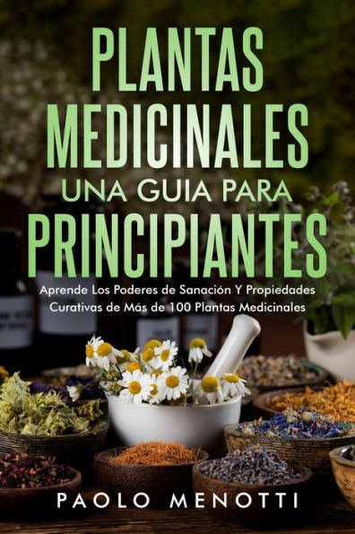 Plantas Medicinales una Guia Para Principiantes: Aprende los poderes de sanación y propiedades curativas de más de 100 plantas medicinales