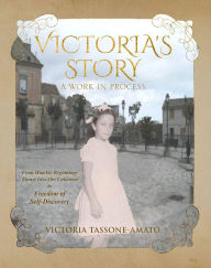 Title: Victoria's Story - A Work in Process: From Humble Beginnings, Thrust Into The Unknown, To Freedom of Self-Discovery, Author: Victoria Tassone-Amato
