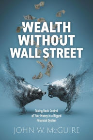 Title: Wealth Without Wall Street: Taking Back Control of Your Money in a Rigged Financial System, Author: John W. McGuire