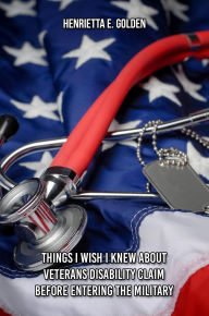 Title: Things I Wish I Had Known Before Entering The Military And While In The Military About Veteran's Disability Fillings, Author: Henrietta E. Golden