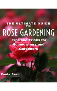 Title: The Ultimate Guide to Rose Gardening: Tips and Tricks for Homeowners and Gardeners, Author: Paula Durbin
