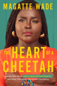 Title: The Heart of A Cheetah: How We Have Been Lied to about African Poverty, and What That Means for Human Flourishing, Author: Magatte Wade