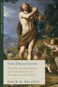 Title: Viri Dignitatem: Personhood, Masculinity and Fatherhood in the Thought of John Paul II, Author: David H. Delaney