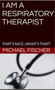 Title: I Am a Respiratory Therapist...That's Nice, What's That?, Author: Michael Fischer