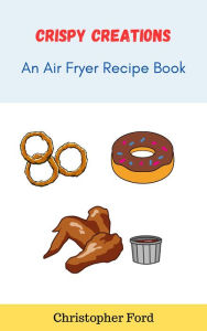 Title: Crispy Creations: An Air Fryer Recipe Book, Author: Christopher Ford