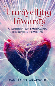 Title: Unravelling Inwards: A Journey Of Embracing The Divine Feminine, Author: Camilla Fellas Arnold