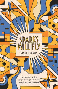 Title: Sparks Will Fly: How to work with a graphic designer to make magic for your business., Author: Simon Francis