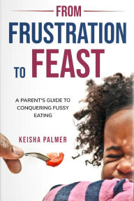 Title: FROM FRUSTRATION TO FEAST: A Parent's Guide To Fussy Eating, Author: Keisha Palmer
