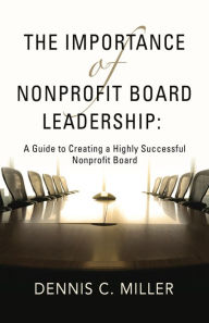 Title: The Importance of Nonprofit Board Leadership: A Guide to Creating a Highly Successful Nonprofit Board, Author: Dennis C. Miller