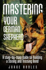 Title: Mastering Your German Shepherd: A Step-by-Step Guide to Building a Strong and Trusting Bond, Author: Jorge Robles