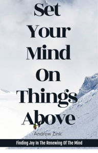 Title: Set Your Mind On Things Above: Finding Joy In The Word By Renewing Your Mind, Author: Andrew Zink