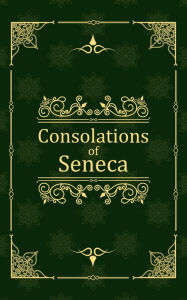 Title: Consolations of Seneca: To Helvia, Polybius, and Marcia, Author: Lucius Annaeus Seneca