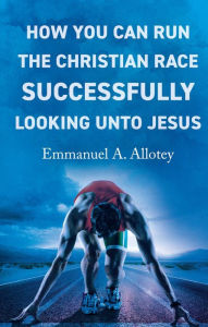 Title: How You Can Run The Christian Race Successfully Looking Unto Jesus, Author: Emmanuel A. Allotey