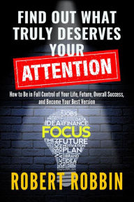 Title: Find Out What Truly Deserves Your Attention: How to Be in Full Control of Your Life, Future, Overall Success, and Become Your Best Version, Author: Robert Robbin