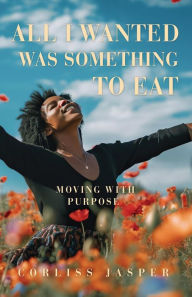 Title: All I Wanted Was Something To Eat: Moving With Purpose, Author: Corliss Jasper