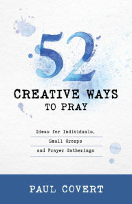 Title: 52 Creative Ways to Pray: Ideas for Individuals, Small Groups & Prayer Gatherings, Author: Paul Covert