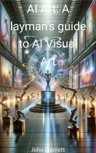 Title: AI Art: A laymans guide to AI Visual Art, Author: John Sterrett