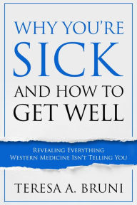Title: Why You're Sick and How to Get Well: Revealing Everything Western Medicine Isn't Telling You, Author: Teresa A. Bruni