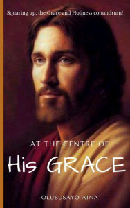 Title: At the Centre of His GRACE: Squaring up, the Grace and Holiness conundrum!, Author: Olubusayo Aina