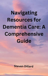 Title: Navigating Resources for Dementia Care: A Comprehensive Guide, Author: Steven Dillard