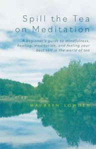 Title: Spill the Tea on Meditation: A beginner's guide to mindfulness, healing, meditation, and feeling your best self in the world of tea, Author: Maureen Lowden